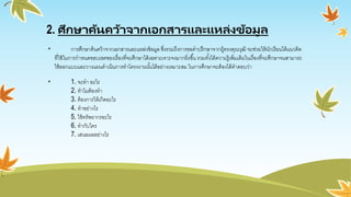 2. ศึกษาค้นคว้าจากเอกสารและแหล่งข้อมูล
• การศึกษาค้นคว้าจากเอกสารและแหล่งข้อมูล ซึ่งรวมถึงการขอคาปรึกษาจากผู้ทรงคุณวุฒิ จะช่วยให้นักเรียนได้แนวคิด
ที่ใช้ในการกาหนดขอบเขตของเรื่องที่จะศึกษาได้เฉพาะเจาะจงมากยิ่งขึ้น รวมทั้งได้ความรู้เพิ่มเติมในเรื่องที่จะศึกษาจนสามารถ
ใช้ออกแบบและวางแผนดาเนินการทาโครงงานนั้นได้อย่างเหมาะสม ในการศึกษาจะต้องได้คาตอบว่า
• 1. จะทา อะไร
2. ทาไมต้องทา
3. ต้องการให้เกิดอะไร
4. ทาอย่างไร
5. ใช้ทรัพยากรอะไร
6. ทากับใคร
7. เสนอผลอย่างไร
 