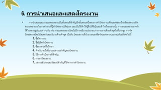 6. การนาเสนอและแสดงโครงงาน
• การนาเสนอและการแสดงผลงานเป็นขั้นตอนที่สาคัญอีกขั้นตอนหนึ่งของการทาโครงงาน เพื่อแสดงออกถึงผลิตผลความคิด
ความพยายามในการทางานที่ผู้ทาโครงงานได้ทุ่มเท และเป็นวิธีทาให้ผู้อื่นได้รับรู้และเข้าใจถึงผลงานนั้น การเสนอผลงานอาจทา
ได้ในหลายรูปแบบต่างๆ กัน เช่น การแสดงผลงานโดยไม่มีการอธิบายประกอบการรายงานด้วยคาพูดในที่ประชุม การจัด
นิทรรศการโดยโปสเตอร์และอธิบายด้วยคาพูด เป็นต้น โดยผลงานที่นามาเสนอหรือจัดแสดงควรประกอบด้วยสิ่งต่อไปนี้
1. ชื่อโครงงาน
2. ชื่อผู้จัดทาโครงงาน
3. ชื่ออาจารย์ที่ปรึกษา
4. คาอธิบายถึงที่มาและความสาคัญของโครงงาน
5. วิธีการดาเนินการที่สาคัญ
6. การสาธิตผลงาน
7. ผลการสังเกตและข้อสรุปสาคัญที่ได้จากการทาโครงงาน
 