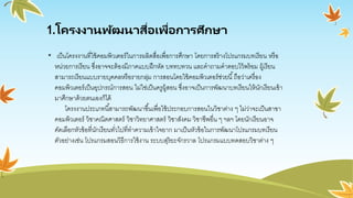 1.โครงงานพัฒนาสื่อเพื่อการศึกษา
• เป็นโครงงานที่ใช้คอมพิวเตอร์ในการผลิตสื่อเพื่อการศึกษา โดยการสร้างโปรแกรมบทเรียน หรือ
หน่วยการเรียน ซึ่งอาจจะต้องมีภาคแบบฝึกหัด บททบทวน และคาถามคาตอบไว้พร้อม ผู้เรียน
สามารถเรียนแบบรายบุคคลหรือรายกลุ่ม การสอนโดยใช้คอมพิวเตอร์ช่วยนี้ถือว่าเครื่อง
คอมพิวเตอร์เป็นอุปกรณ์การสอน ไม่ใช่เป็นครูผู้สอน ซึ่งอาจเป็นการพัฒนาบทเรียนให้นักเรียนเข้า
มาศึกษาด้วยตนเองก็ได้
โครงงานประเภทนี้สามารถพัฒนาขึ้นเพื่อใช้ประกอบการสอนในวิชาต่าง ๆ ไม่ว่าจะเป็นสาขา
คอมพิวเตอร์ วิชาคณิตศาสตร์ วิชาวิทยาศาสตร์ วิชาสังคม วิชาชีพอื่น ๆ ฯลฯ โดยนักเรียนอาจ
คัดเลือกหัวข้อที่นักเรียนทั่วไปที่ทาความเข้าใจยาก มาเป็นหัวข้อในการพัฒนาโปรแกรมบทเรียน
ตัวอย่างเช่น โปรแกรมสอนวิธีการใช้งาน ระบบสุริยะจักรวาล โปรแกรมแบบทดสอบวิชาต่าง ๆ
 