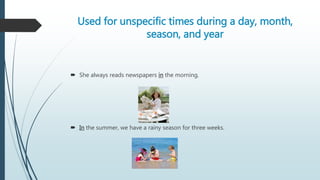 Used for unspecific times during a day, month,
season, and year
 She always reads newspapers in the morning.
 In the summer, we have a rainy season for three weeks.
 
