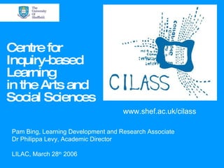 Centre for Inquiry-based Learning in the Arts and Social Sciences www.shef.ac.uk/cilass Pam Bing, Learning Development and Research Associate Dr Philippa Levy, Academic Director LILAC, March 28 th  2006 