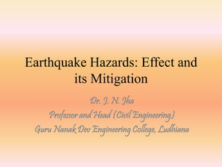 Earthquake Hazards: Effect and 
its Mitigation 
Dr. J. N. Jha 
Professor and Head (Civil Engineering) 
Guru Nanak Dev Engineering College, Ludhiana 
 