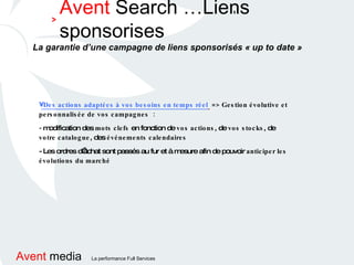 Avent  Search …Liens sponsorises > ' La garantie d’une campagne de liens sponsorisés « up to date » Des actions adaptées à vos besoins en temps réel   => Gestion évolutive et personnalisée de vos campagnes  : -  modification des  mots clefs  en fonction de  vos actions , de  vos stocks , de  votre catalogue , des  événements calendaires - Les ordres d’achat sont passés au fur et à mesure afin de pouvoir  anticiper les évolutions du marché   