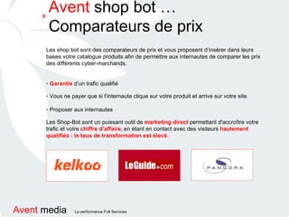 Les shop bot sont des comparateurs de prix et vous proposent d’insérer dans leurs bases votre catalogue produits afin de permettre aux internautes de comparer les prix des différents cyber-marchands. Garantie  d’un trafic qualifié Vous ne payer que si l’internaute clique sur votre produit et arrive sur votre site. Proposer aux internautes   Les Shop-Bot sont un puissant outil de   marketing direct   permettant d'accroître votre   trafic et votre   chiffre d’affaire ,  en étant en contact avec des visiteurs   hautement qualifiés : le taux de transformation est élevé. Avent  shop bot …Comparateurs de prix > 
