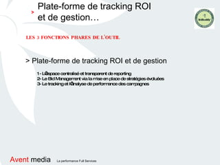 > Plate-forme de tracking ROI et de gestion LES 3 FONCTIONS PHARES DE L’OUTIL 1- L’espace centralisé et transparent de reporting 2- Le Bid Management via la mise en place de stratégies évoluées 3- Le tracking et l’analyse de performance des campagnes Plate-forme de tracking ROI et de gestion… > 
