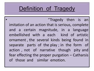 Definition of Tragedy
• “Tragedy then is an
imitation of an action that is serious, complete
and a certain magnitude, in a language
embellished with a each kind of artistic
ornament , the several kinds being found in
separate parts of the play ; in the form of
action , not of narrative though pity and
fear effecting the proper purgation – Catharsis
of those and similar emotion.
 