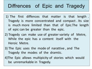 Diffrences of Epic and Tragedy
1) The first diffences that matter is that length .
Tragedy is more concentrated and compact . Its size
is much more limited than that of Epic.The length
of epic can be greater than the epic.
2) Tragedy can make use of greater variety of Metre,
While the epic has a content itself with the
Heroic Metre.
3) The Epic uses the mode of narattive , and The
Tragedy the modes of the dramtic.
4)The Epic allows multipicity of stories which would
be unremarkable in Tragedy.
 