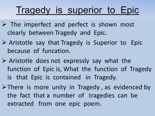 Tragedy is superior to Epic
 The imperfect and perfect is shown most
clearly between Tragedy and Epic.
 Aristotle say that Tragedy is Superior to Epic
because of funcation.
 Aristotle does not expressly say what the
function of Epic is, What the function of Tragedy
is that Epic is contained in Tragedy.
There is more unity in Tragedy , as evidenced by
the fact that a number of tragedies can be
extracted from one epic poem.
 
