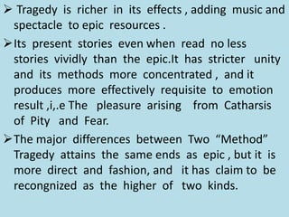  Tragedy is richer in its effects , adding music and
spectacle to epic resources .
Its present stories even when read no less
stories vividly than the epic.It has stricter unity
and its methods more concentrated , and it
produces more effectively requisite to emotion
result ,i,.e The pleasure arising from Catharsis
of Pity and Fear.
The major differences between Two “Method”
Tragedy attains the same ends as epic , but it is
more direct and fashion, and it has claim to be
recongnized as the higher of two kinds.
 