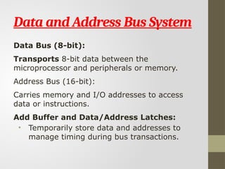 Data and Address Bus System
Data Bus (8-bit):
Transports 8-bit data between the
microprocessor and peripherals or memory.
Address Bus (16-bit):
Carries memory and I/O addresses to access
data or instructions.
Add Buffer and Data/Address Latches:
• Temporarily store data and addresses to
manage timing during bus transactions.
 