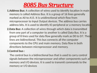8085 Bus Structure
1.Address Bus: A collection of wires used to identify location in main
memory is called Address Bus. It is a group of 16 lines generally
marked as A0 to A15. It is unidirectional which flow from
microprocessor to Input Output devices. The address bus carries
address bits. It is used to identify IO peripheral or a memory location.
2.Data Bus: A collection of wires through which data is transmitted
from one part of a computer to another is called Data Bus. It is a
group of 8 lines used for data flow generally mark as D0 to D7. These
lines are bidirectional. This bus connects all the computer
components to the CPU and main memory. Data flow in both
directions between microprocessor and memory.
3.Control bus :
The control bus is a bidirectional bus that is used to carry control
signals between the microprocessor and other components such as
memory and I/O devices. It is used to transmit commands to the
memory or I/O devices
 