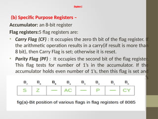 Register1
(b) Specific Purpose Registers –
Accumulator: an 8-bit register
Flag registers:5 flag registers are:
• Carry Flag (CF) : It occupies the zero th bit of the flag register. If
the arithmetic operation results in a carry(if result is more than
8 bit), then Carry Flag is set; otherwise it is reset.
• Parity Flag (PF) : It occupies the second bit of the flag register.
This flag tests for number of 1’s in the accumulator. If the
accumulator holds even number of 1’s, then this flag is set and
it is said to even parity. On the other hand if the number of 1’s
is odd, then it is reset and it is said to be odd parity.
 