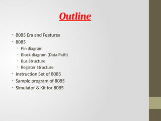 Outline
• 8085 Era and Features
• 8085
• Pin diagram
• Block diagram (Data Path)
• Bus Structure
• Register Structure
• Instruction Set of 8085
• Sample program of 8085
• Simulator & Kit for 8085
 