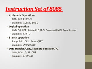 Instruction Set of 8085
• Arithmetic Operations
• ADD, SUB, INR/DCR
• Example :’ ADD B’, ‘SUB C’
• Logical operation
• AND, OR, XOR, Rotate(RLC,RRC), Compare(CMP), Complement.
• Example : ‘CMP E’
• Branch operation
• Jump(JMP), CALL, Return(RET)
• Example : ‘JMP 2000H’
• Data transfer/Copy/Memory operation/IO
• MOV, MVI, LD, ST, OUT
• Example : ‘MOV A,B’
 