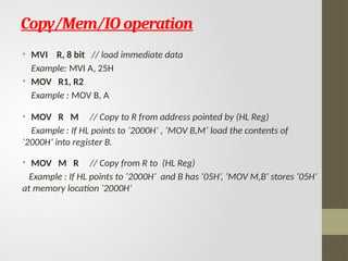 Copy/Mem/IO operation
• MVI R, 8 bit // load immediate data
Example: MVI A, 25H
• MOV R1, R2
Example : MOV B, A
• MOV R M // Copy to R from address pointed by (HL Reg)
Example : If HL points to ‘2000H’ , ‘MOV B,M’ load the contents of
‘2000H’ into register B.
• MOV M R // Copy from R to (HL Reg)
Example : If HL points to ‘2000H’ and B has ‘05H’, ‘MOV M,B’ stores ‘05H’
at memory location ‘2000H’
 