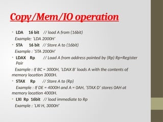 Copy/Mem/IO operation
• LDA 16 bit // load A from (16bit)
Example: ‘LDA 2000H’
• STA 16 bit // Store A to (16bit)
Example : ‘STA 2000H’
• LDAX Rp // Load A from address pointed by (Rp) Rp=Register
Pair
Example : If BC = 3000H, ‘LDAX B’ loads A with the contents of
memory location 3000H.
• STAX Rp // Store A to (Rp)
Example : If DE = 4000H and A = 0AH, ‘STAX D’ stores 0AH at
memory location 4000H.
• LXI Rp 16bit // load immediate to Rp
Example : ‘LXI H, 3000H’
 