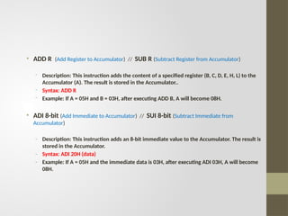 • ADD R (Add Register to Accumulator) // SUB R (Subtract Register from Accumulator)
- Description: This instruction adds the content of a specified register (B, C, D, E, H, L) to the
Accumulator (A). The result is stored in the Accumulator..
- Syntax: ADD R
- Example: If A = 05H and B = 03H, after executing ADD B, A will become 08H.
• ADI 8-bit (Add Immediate to Accumulator) // SUI 8-bit (Subtract Immediate from
Accumulator)
- Description: This instruction adds an 8-bit immediate value to the Accumulator. The result is
stored in the Accumulator.
- Syntax: ADI 20H (data)
- Example: If A = 05H and the immediate data is 03H, after executing ADI 03H, A will become
08H.
 