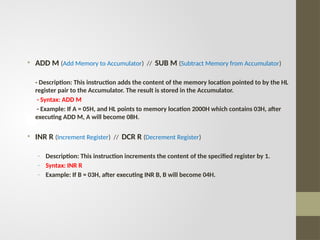 • ADD M (Add Memory to Accumulator) // SUB M (Subtract Memory from Accumulator)
- Description: This instruction adds the content of the memory location pointed to by the HL
register pair to the Accumulator. The result is stored in the Accumulator.
- Syntax: ADD M
- Example: If A = 05H, and HL points to memory location 2000H which contains 03H, after
executing ADD M, A will become 08H.
• INR R (Increment Register) // DCR R (Decrement Register)
- Description: This instruction increments the content of the specified register by 1.
- Syntax: INR R
- Example: If B = 03H, after executing INR B, B will become 04H.
 