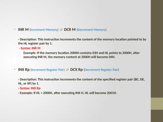 • INR M (Increment Memory) // DCR M (Decrement Memory)
- Description: This instruction increments the content of the memory location pointed to by
the HL register pair by 1.
- Syntax: INR M
- Example: If the memory location 2000H contains 03H and HL points to 2000H, after
executing INR M, the memory content at 2000H will become 04H.
• INX Rp (Increment Register Pair) // DCX Rp (Decrement Register Pair)
- Description: This instruction increments the content of the specified register pair (BC, DE,
HL, or SP) by 1.
- Syntax: INX Rp
- Example: If HL = 2000H, after executing INX H, HL will become 2001H.
 