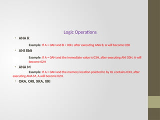 Logic Operations
• ANA R
Example: If A = 0AH and B = 03H, after executing ANA B, A will become 02H
• ANI 8bit
Example: If A = 0AH and the immediate value is 03H, after executing ANI 03H, A will
become 02H
• ANA M
Example: If A = 0AH and the memory location pointed to by HL contains 03H, after
executing ANA M, A will become 02H.
• ORA, ORI, XRA, XRI
 