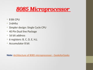 8085 Microprocessor
• 8 Bit CPU
• 3-6Mhz
• Simpler design: Single Cycle CPU
• 40 Pin Dual line Package
• 16 bit address
• 6 registers: B, C, D, E, H,L
• Accumulator 8 bit
Note: Architecture of 8085 microprocessor - GeeksforGeeks
 