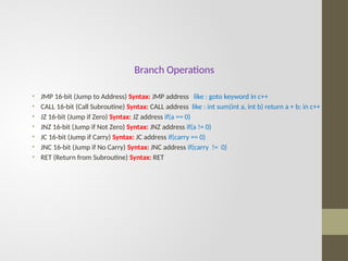 Branch Operations
• JMP 16-bit (Jump to Address) Syntax: JMP address like : goto keyword in c++
• CALL 16-bit (Call Subroutine) Syntax: CALL address like : int sum(int a, int b) return a + b; in c++
• JZ 16-bit (Jump if Zero) Syntax: JZ address if(a == 0)
• JNZ 16-bit (Jump if Not Zero) Syntax: JNZ address if(a != 0)
• JC 16-bit (Jump if Carry) Syntax: JC address if(carry == 0)
• JNC 16-bit (Jump if No Carry) Syntax: JNC address if(carry != 0)
• RET (Return from Subroutine) Syntax: RET
 