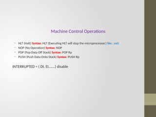 Machine Control Operations
• HLT (Halt) Syntax: HLT (Executing HLT will stop the microprocessor.) like : exit
• NOP (No Operation) Syntax: NOP
• POP (Pop Data Off Stack) Syntax: POP Rp
• PUSH (Push Data Onto Stack) Syntax: PUSH Rp
INTERRUPTED = ( DI, EI…….) disable
 