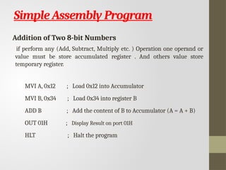 Simple Assembly Program
Addition of Two 8-bit Numbers
if perform any (Add, Subtract, Multiply etc. ) Operation one operand or
value must be store accumulated register . And others value store
temporary register.
MVI A, 0x12 ; Load 0x12 into Accumulator
MVI B, 0x34 ; Load 0x34 into register B
ADD B ; Add the content of B to Accumulator (A = A + B)
OUT 01H ; Display Result on port 01H
HLT ; Halt the program
 