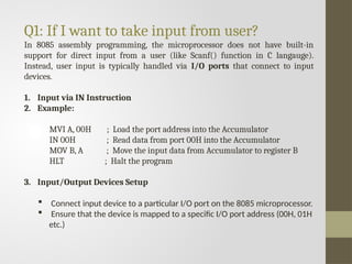 Q1: If I want to take input from user?
In 8085 assembly programming, the microprocessor does not have built-in
support for direct input from a user (like Scanf() function in C langauge).
Instead, user input is typically handled via I/O ports that connect to input
devices.
1. Input via IN Instruction
2. Example:
MVI A, 00H ; Load the port address into the Accumulator
IN 00H ; Read data from port 00H into the Accumulator
MOV B, A ; Move the input data from Accumulator to register B
HLT ; Halt the program
3. Input/Output Devices Setup
 Connect input device to a particular I/O port on the 8085 microprocessor.
 Ensure that the device is mapped to a specific I/O port address (00H, 01H
etc.)
 