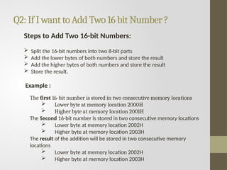 Q2: If I want to Add Two 16 bit Number ?
Steps to Add Two 16-bit Numbers:
 Split the 16-bit numbers into two 8-bit parts
 Add the lower bytes of both numbers and store the result
 Add the higher bytes of both numbers and store the result
 Store the result.
Example :
The first 16-bit number is stored in two consecutive memory locations
 Lower byte at memory location 2000H
 Higher byte at memory location 2001H
The Second 16-bit number is stored in two consecutive memory locations
 Lower byte at memory location 2002H
 Higher byte at memory location 2003H
The result of the addition will be stored in two consecutive memory
locations
 Lower byte at memory location 2002H
 Higher byte at memory location 2003H
 
