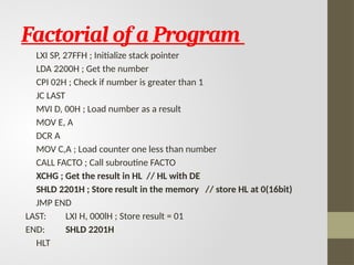 Factorial of a Program
LXI SP, 27FFH ; Initialize stack pointer
LDA 2200H ; Get the number
CPI 02H ; Check if number is greater than 1
JC LAST
MVI D, 00H ; Load number as a result
MOV E, A
DCR A
MOV C,A ; Load counter one less than number
CALL FACTO ; Call subroutine FACTO
XCHG ; Get the result in HL // HL with DE
SHLD 2201H ; Store result in the memory // store HL at 0(16bit)
JMP END
LAST: LXI H, 000lH ; Store result = 01
END: SHLD 2201H
HLT
 
