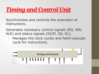 Timing and Control Unit
Synchronizes and controls the execution of
instructions.
Generates necessary control signals (RD, WR,
ALE) and status signals (IO/M, S0, S1).
• Manages the clock cycles and fetch-execute
cycle for instructions.
 