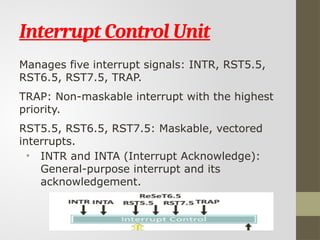 Interrupt Control Unit
Manages five interrupt signals: INTR, RST5.5,
RST6.5, RST7.5, TRAP.
TRAP: Non-maskable interrupt with the highest
priority.
RST5.5, RST6.5, RST7.5: Maskable, vectored
interrupts.
• INTR and INTA (Interrupt Acknowledge):
General-purpose interrupt and its
acknowledgement.
 