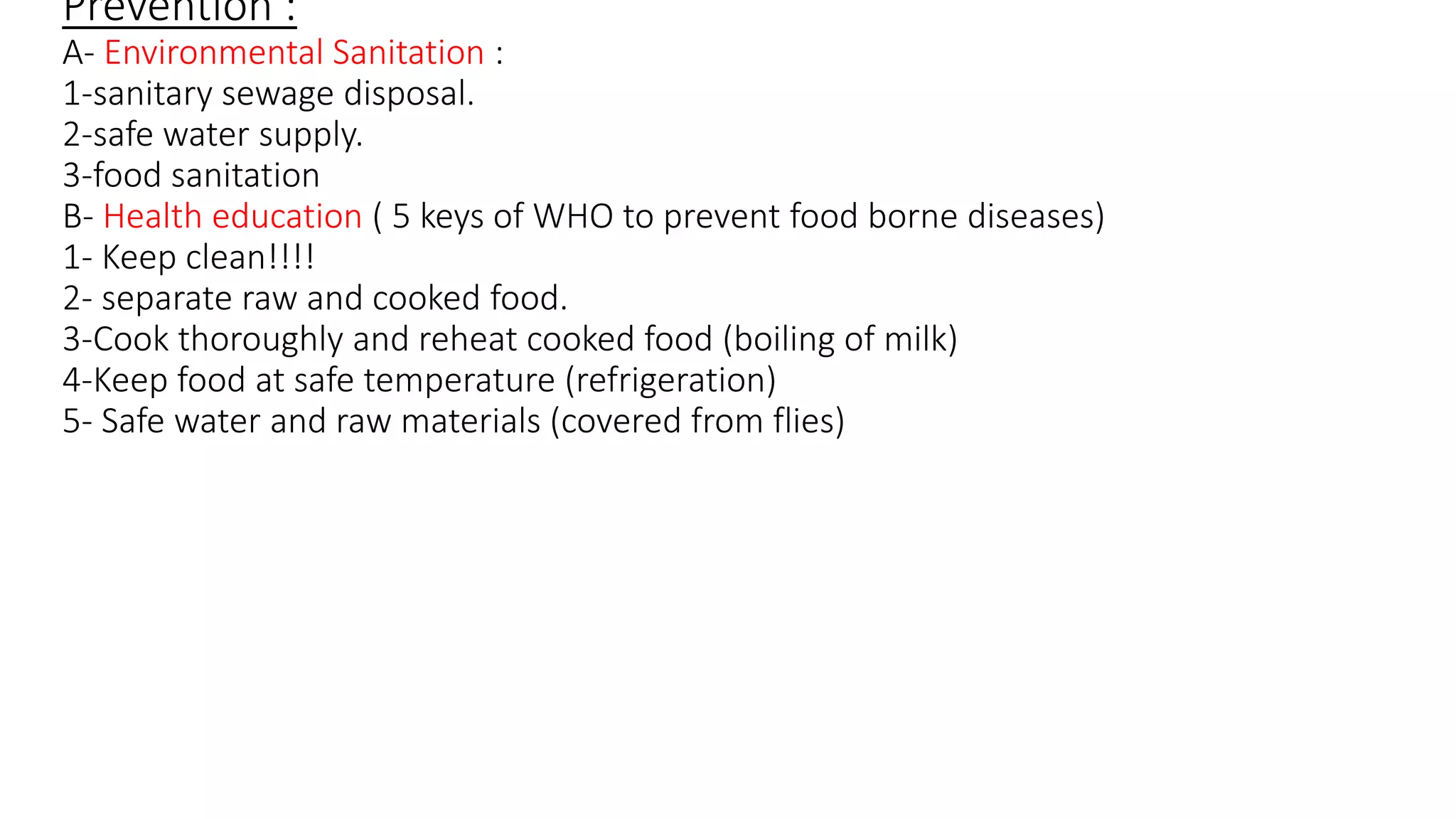 Prevention :
A- Environmental Sanitation :
1-sanitary sewage disposal.
2-safe water supply.
3-food sanitation
B- Health education ( 5 keys of WHO to prevent food borne diseases)
1- Keep clean!!!!
2- separate raw and cooked food.
3-Cook thoroughly and reheat cooked food (boiling of milk)
4-Keep food at safe temperature (refrigeration)
5- Safe water and raw materials (covered from flies)
 