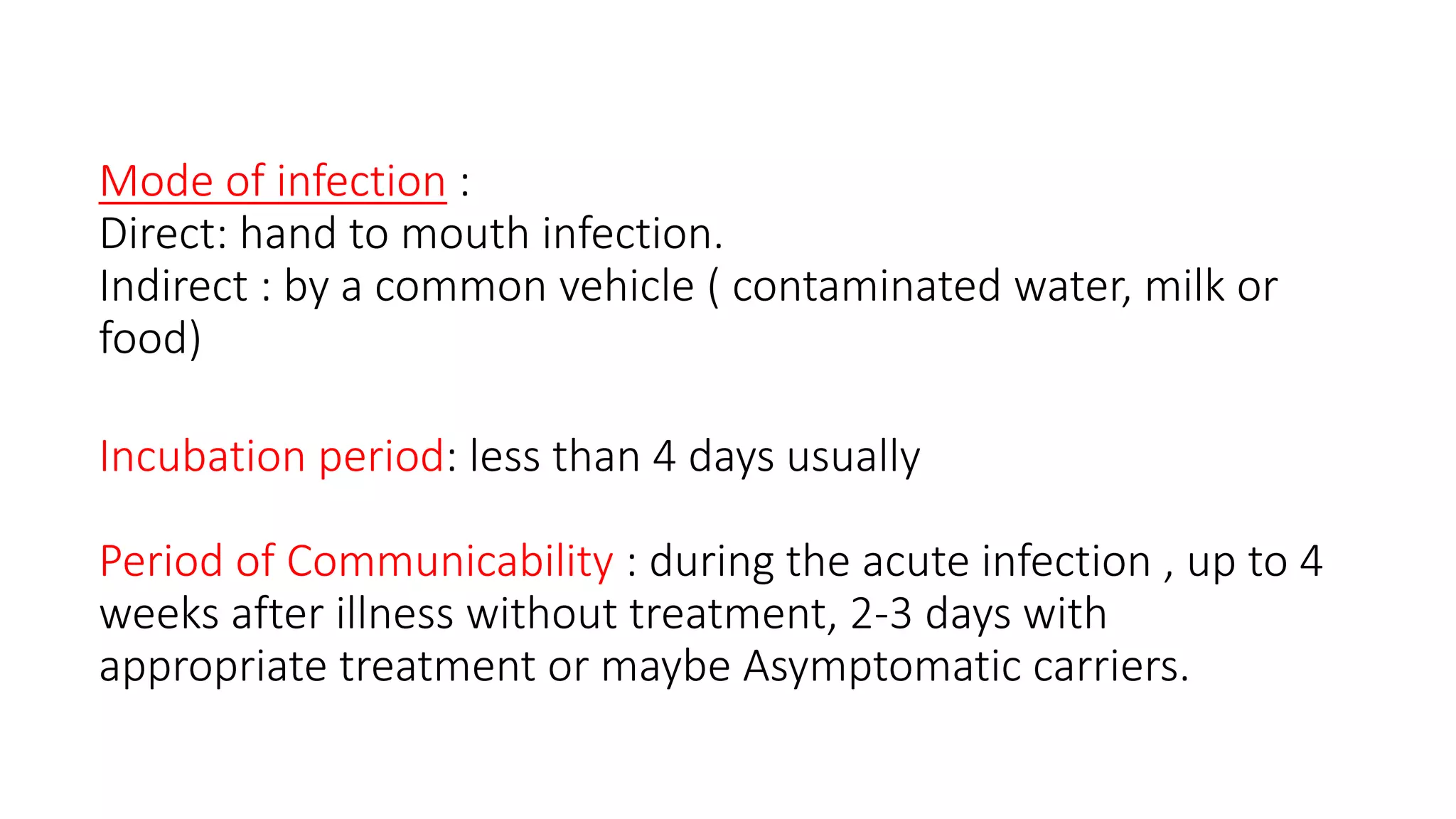 Mode of infection :
Direct: hand to mouth infection.
Indirect : by a common vehicle ( contaminated water, milk or
food)
Incubation period: less than 4 days usually
Period of Communicability : during the acute infection , up to 4
weeks after illness without treatment, 2-3 days with
appropriate treatment or maybe Asymptomatic carriers.
 