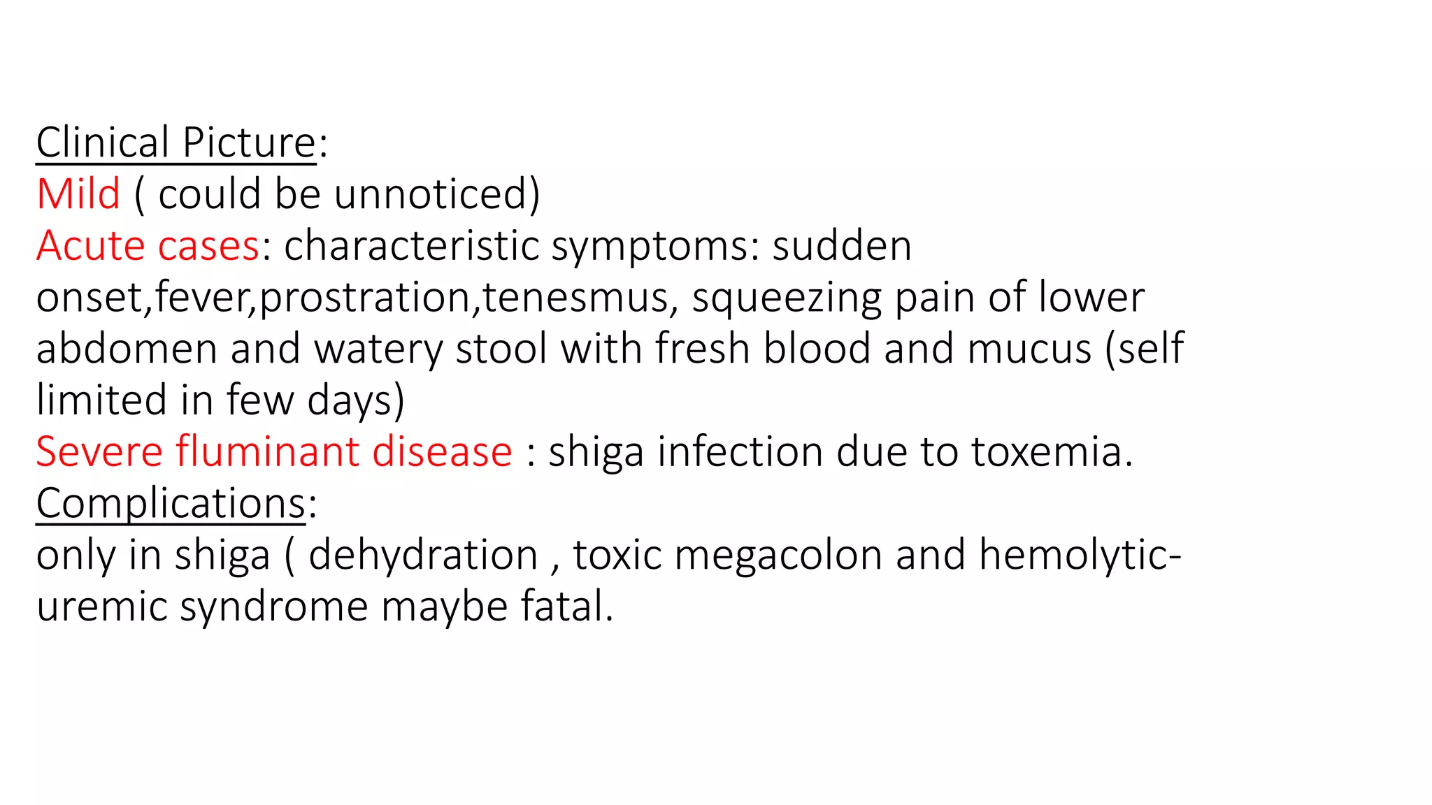 Clinical Picture:
Mild ( could be unnoticed)
Acute cases: characteristic symptoms: sudden
onset,fever,prostration,tenesmus, squeezing pain of lower
abdomen and watery stool with fresh blood and mucus (self
limited in few days)
Severe fluminant disease : shiga infection due to toxemia.
Complications:
only in shiga ( dehydration , toxic megacolon and hemolytic-
uremic syndrome maybe fatal.
 