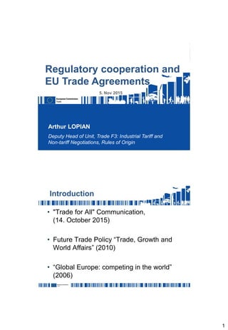 1
Arthur LOPIAN
Deputy Head of Unit, Trade F3: Industrial Tariff and
Non-tariff Negotiations, Rules of Origin
Regulatory cooperation and
EU Trade Agreements
5. Nov 2015
Introduction
• "Trade for All" Communication,
(14. October 2015)
• Future Trade Policy “Trade, Growth and
World Affairs” (2010)
• “Global Europe: competing in the world”
(2006)
 