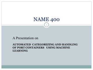 A Presentation on
AUTOMATED CATEGORIZING AND HANDLING
OF PORT CONTAINERS USING MACHINE
LEARNING
NAME 400
1
 