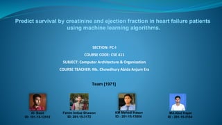 SECTION: PC-I
COURSE CODE: CSE 411
SUBJECT: Computer Architecture & Organization
COURSE TEACHER: Ms. Chowdhury Abida Anjum Era
Team [1971]
Fahim Imtiaz Shawon
ID: 201-15-3172
Al- Basit
ID: 191-15-12512
KM Mehedi Hasan
ID : 201-15-13804
Predict survival by creatinine and ejection fraction in heart failure patients
using machine learning algorithms.
Md.Abul Hayat
ID : 201-15-3154
 