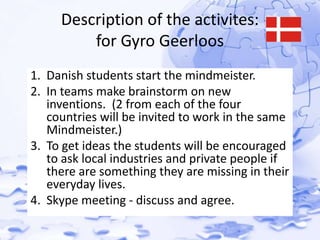 Description of the activites: 
for Gyro Geerloos 
1. Danish students start the mindmeister. 
2. In teams make brainstorm on new 
inventions. (2 from each of the four 
countries will be invited to work in the same 
Mindmeister.) 
3. To get ideas the students will be encouraged 
to ask local industries and private people if 
there are something they are missing in their 
everyday lives. 
4. Skype meeting - discuss and agree. 
 