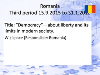 Romania 
Third period 15.9.2015 to 31.1.2016 
Title: ”Democracy” – about liberty and its 
limits in modern society. 
Wikispace (Responsible: Romania) 
 