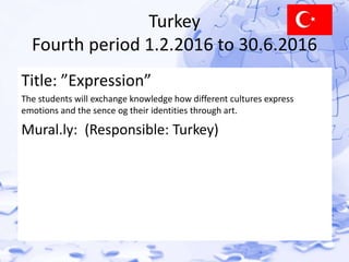 Turkey 
Fourth period 1.2.2016 to 30.6.2016 
Title: ”Expression” 
The students will exchange knowledge how different cultures express 
emotions and the sence og their identities through art. 
Mural.ly: (Responsible: Turkey) 
