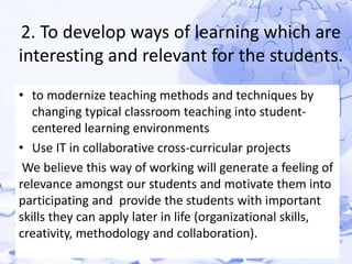 2. To develop ways of learning which are 
interesting and relevant for the students. 
• to modernize teaching methods and techniques by 
changing typical classroom teaching into student-centered 
learning environments 
• Use IT in collaborative cross-curricular projects 
We believe this way of working will generate a feeling of 
relevance amongst our students and motivate them into 
participating and provide the students with important 
skills they can apply later in life (organizational skills, 
creativity, methodology and collaboration). 
 