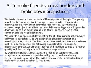 3. To make friends across borders and 
brake down prejustices. 
We live in democratic countries in different parts of Europe. The young 
people in the areas we live in are quite isolated when it comes to 
meeting people from other countries face-to-face. By innovating 
cooperative projects combined with mobility meetings we will open the 
door to Europe and help them realize that Europeans have a lot in 
common and we need each other. 
We want to arrange a mobility meeting for students and teachers every 
half year in our schools, as we believe the physical transnational 
meetings are important. You feel more committed to someone you have 
met - as a consequence the following projects after the mobility 
meetings in the classes among students and teachers will be of a higher 
quality and the participants will feel more responsible. 
By working in transnational teams the feeling of togetherness and 
acceptance between our countries will grow naturally and many 
stereotypes will be refuted. This will create a greater understanding of 
each other as well as other EU-countries. 
 