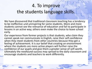 4. To improve 
the students language skills. 
We have discovered that traditional classroom teaching has a tendency 
to be ineffective und uninspiring for some students. More and more 
students cannot see the relevance of education and fail to participate in 
lessons in an active way; others even make the choice to leave school 
early. 
Our experience from former projects is that students, who claim they 
cannot speak nor communicate in English, raise their self-confidence 
when they meet students from other countries because they get a 
feeling of achievement. It is our belief that creating an environment 
where the students are more active players will further raise the 
confidence of our pupils and give them a greater sense of self-worth. 
Ultimately the newfound success may spread to the daily classroom and 
encourage students and teachers to work differently. 
 