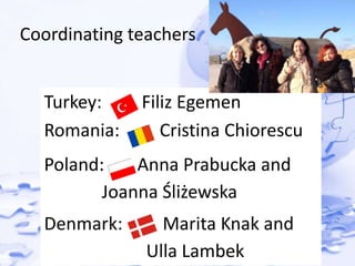 Coordinating teachers 
Turkey: Filiz Egemen 
Romania: Cristina Chiorescu 
Poland: Anna Prabucka and 
Joanna Śliżewska 
Denmark: Marita Knak and 
Ulla Lambek 
 