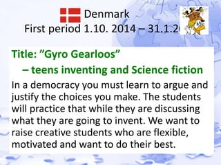 Denmark 
First period 1.10. 2014 – 31.1.2015 
Title: ”Gyro Gearloos” 
– teens inventing and Science fiction 
In a democracy you must learn to argue and 
justify the choices you make. The students 
will practice that while they are discussing 
what they are going to invent. We want to 
raise creative students who are flexible, 
motivated and want to do their best. 
 