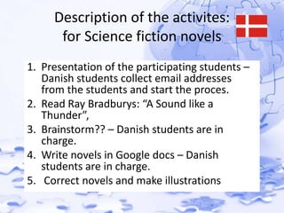 Description of the activites: 
for Science fiction novels 
1. Presentation of the participating students – 
Danish students collect email addresses 
from the students and start the proces. 
2. Read Ray Bradburys: “A Sound like a 
Thunder”, 
3. Brainstorm?? – Danish students are in 
charge. 
4. Write novels in Google docs – Danish 
students are in charge. 
5. Correct novels and make illustrations 
 