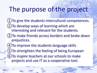 The purpose of the project 
①To give the students intercultural competences. 
②To develop ways of learning which are 
interesting and relevant for the students. 
③To make friends across borders and brake down 
prejustices. 
④To improve the students language skills 
⑤To strenghten the feeling of being European 
⑥To inspire teachers at our schools to make 
projects and use IT as a cooperative tool. 
 