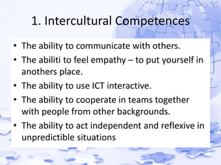 1. Intercultural Competences 
• The ability to communicate with others. 
• The abiliti to feel empathy – to put yourself in 
anothers place. 
• The ability to use ICT interactive. 
• The ability to cooperate in teams together 
with people from other backgrounds. 
• The ability to act independent and reflexive in 
unpredictible situations 
 